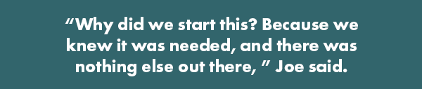 “Why did we start this? Because we knew it was needed, and there was nothing else out there,” Joe said.